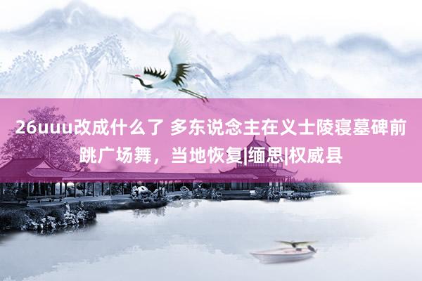 26uuu改成什么了 多东说念主在义士陵寝墓碑前跳广场舞，当地恢复|缅思|权威县