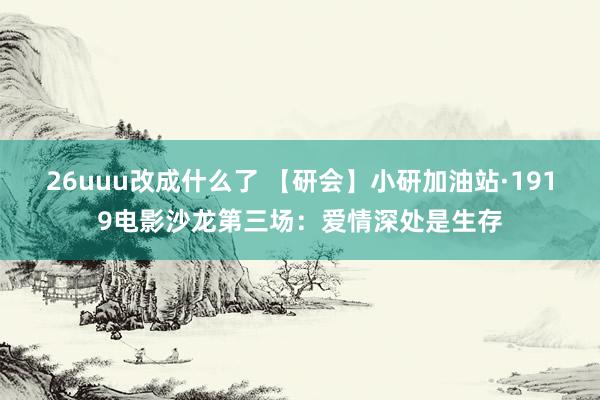 26uuu改成什么了 【研会】小研加油站·1919电影沙龙第三场：爱情深处是生存