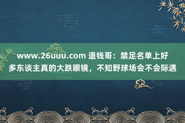 www.26uuu.com 退钱哥：禁足名单上好多东谈主真的大跌眼镜，不知野球场会不会际遇