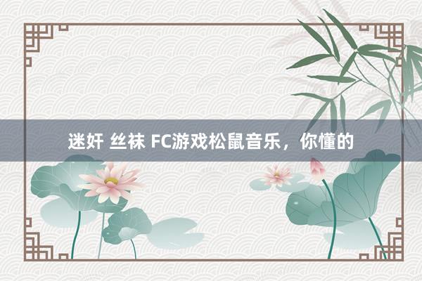 迷奸 丝袜 FC游戏松鼠音乐，你懂的