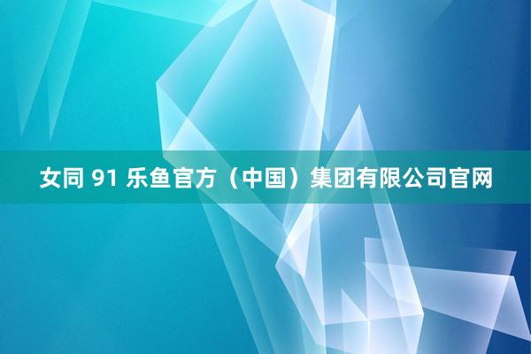 女同 91 乐鱼官方（中国）集团有限公司官网