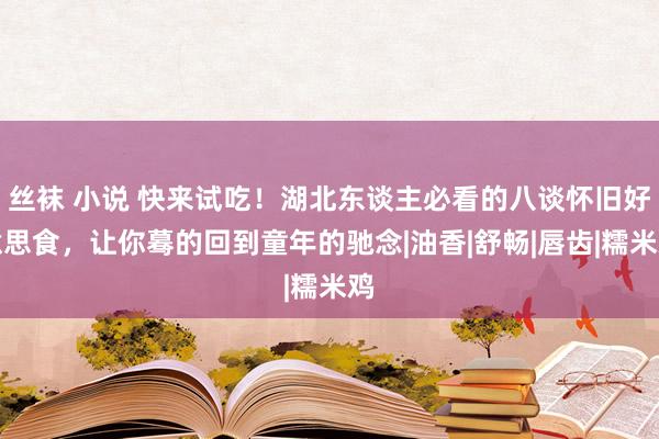 丝袜 小说 快来试吃！湖北东谈主必看的八谈怀旧好意思食，让你蓦的回到童年的驰念|油香|舒畅|唇齿|糯米鸡