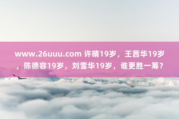 www.26uuu.com 许晴19岁，王茜华19岁，陈德容19岁，刘雪华19岁，谁更胜一筹？