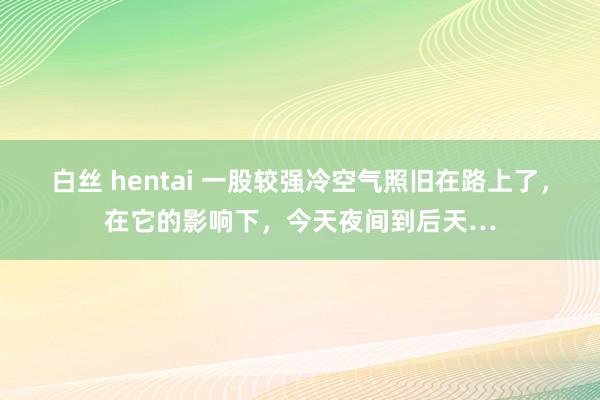 白丝 hentai 一股较强冷空气照旧在路上了，在它的影响下，今天夜间到后天…