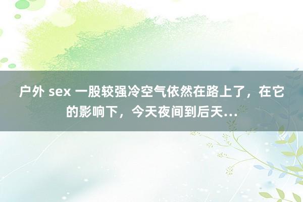 户外 sex 一股较强冷空气依然在路上了，在它的影响下，今天夜间到后天…