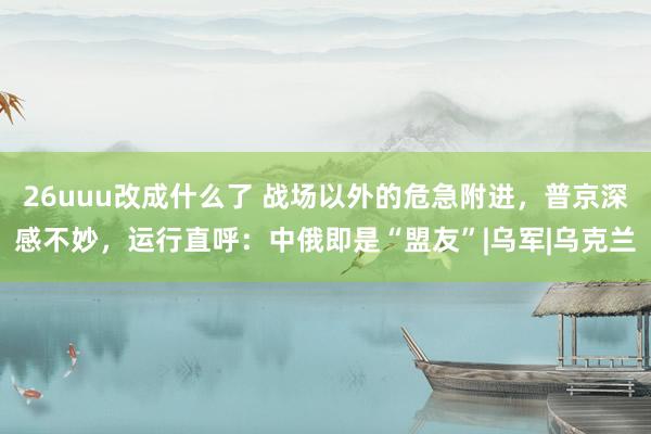 26uuu改成什么了 战场以外的危急附进，普京深感不妙，运行直呼：中俄即是“盟友”|乌军|乌克兰