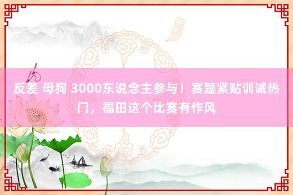 反差 母狗 3000东说念主参与！赛题紧贴训诫热门，福田这个比赛有作风