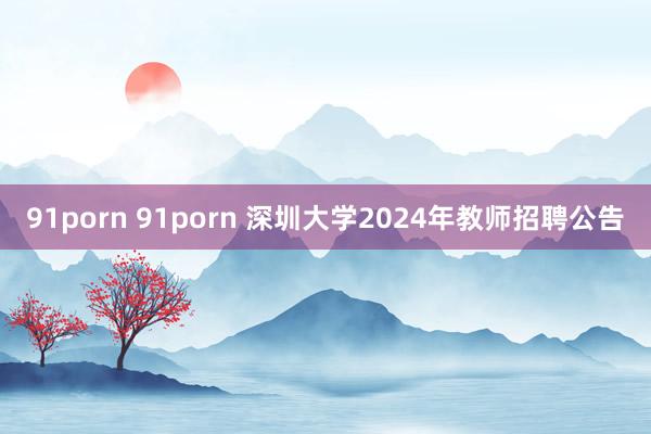 91porn 91porn 深圳大学2024年教师招聘公告