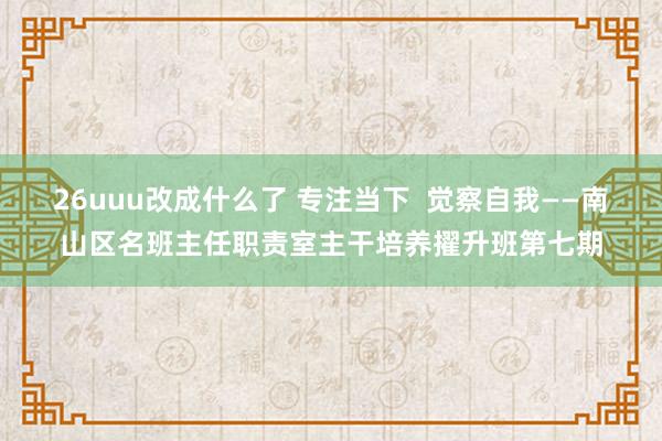 26uuu改成什么了 专注当下  觉察自我——南山区名班主任职责室主干培养擢升班第七期