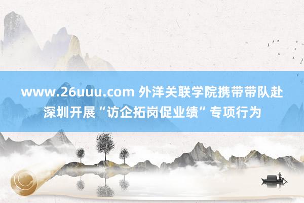 www.26uuu.com 外洋关联学院携带带队赴深圳开展“访企拓岗促业绩”专项行为