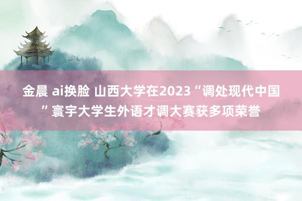 金晨 ai换脸 山西大学在2023“调处现代中国”寰宇大学生外语才调大赛获多项荣誉