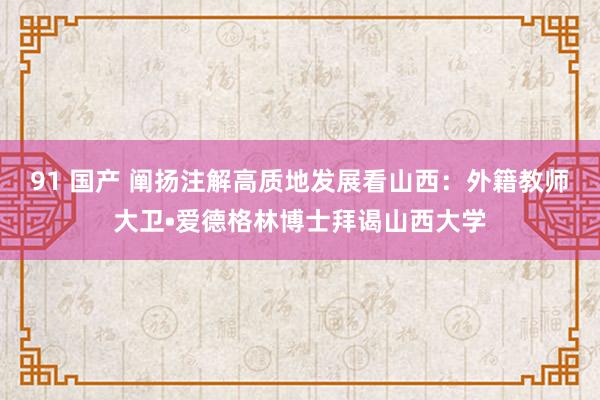 91 国产 阐扬注解高质地发展看山西：外籍教师大卫•爱德格林博士拜谒山西大学