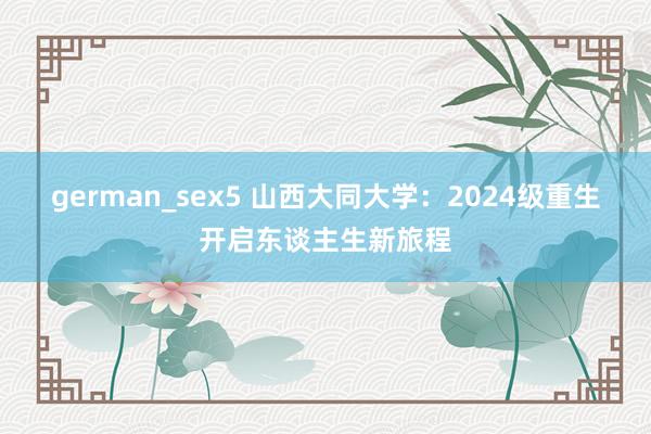 german_sex5 山西大同大学：2024级重生开启东谈主生新旅程