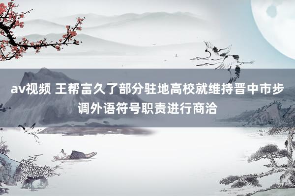 av视频 王帮富久了部分驻地高校就维持晋中市步调外语符号职责进行商洽