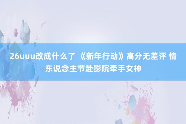 26uuu改成什么了 《新年行动》高分无差评 情东说念主节赴影院牵手女神