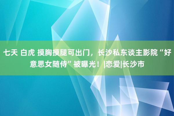 七天 白虎 摸胸摸腿可出门，长沙私东谈主影院“好意思女随侍”被曝光！|恋爱|长沙市