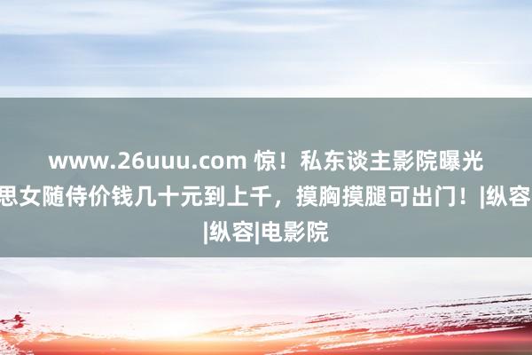 www.26uuu.com 惊！私东谈主影院曝光，好意思女随侍价钱几十元到上千，摸胸摸腿可出门！|纵容|电影院