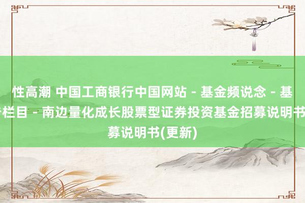 性高潮 中国工商银行中国网站－基金频说念－基金公告栏目－南边量化成长股票型证券投资基金招募说明书(更新)