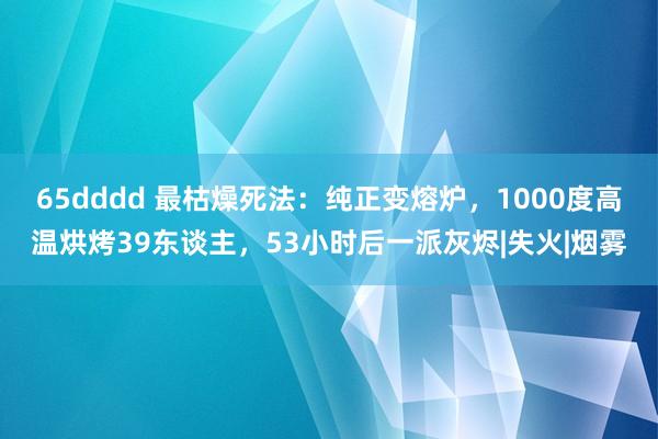 65dddd 最枯燥死法：纯正变熔炉，1000度高温烘烤39东谈主，53小时后一派灰烬|失火|烟雾