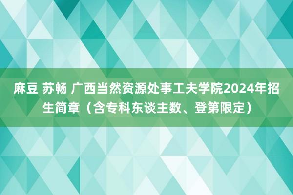 麻豆 苏畅 广西当然资源处事工夫学院2024年招生简章（含专科东谈主数、登第限定）