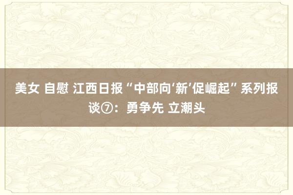 美女 自慰 江西日报“中部向‘新’促崛起”系列报谈⑦：勇争先 立潮头