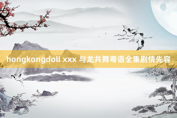 hongkongdoll xxx 与龙共舞粤语全集剧情先容