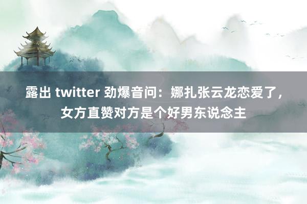 露出 twitter 劲爆音问：娜扎张云龙恋爱了，女方直赞对方是个好男东说念主