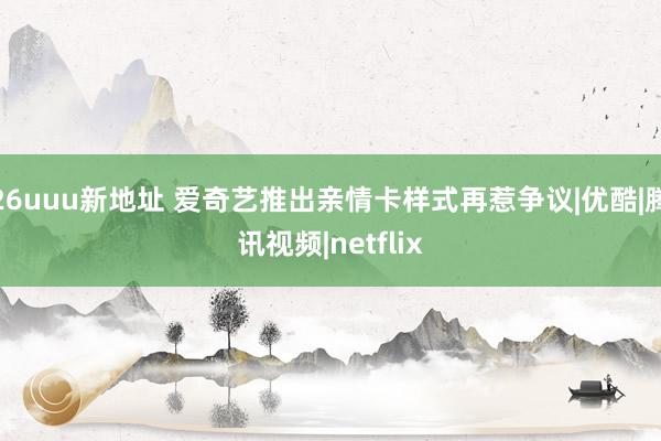 26uuu新地址 爱奇艺推出亲情卡样式再惹争议|优酷|腾讯视频|netflix